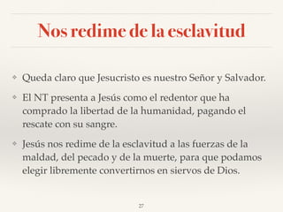Nos redime de la esclavitud
❖ Queda claro que Jesucristo es nuestro Señor y Salvador.
❖ El NT presenta a Jesús como el redentor que ha
comprado la libertad de la humanidad, pagando el
rescate con su sangre.
❖ Jesús nos redime de la esclavitud a las fuerzas de la
maldad, del pecado y de la muerte, para que podamos
elegir libremente convertirnos en siervos de Dios.
27
 