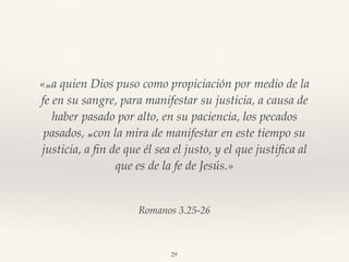 Romanos 3.25-26
«25 a quien Dios puso como propiciación por medio de la
fe en su sangre, para manifestar su justicia, a causa de
haber pasado por alto, en su paciencia, los pecados
pasados, 26 con la mira de manifestar en este tiempo su
justicia, a ﬁn de que él sea el justo, y el que justiﬁca al
que es de la fe de Jesús.»
29
 