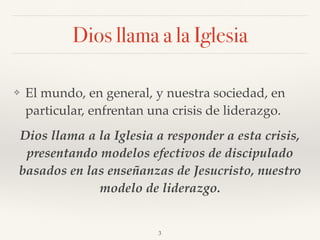 Dios llama a la Iglesia
❖ El mundo, en general, y nuestra sociedad, en
particular, enfrentan una crisis de liderazgo.
Dios llama a la Iglesia a responder a esta crisis,
presentando modelos efectivos de discipulado
basados en las enseñanzas de Jesucristo, nuestro
modelo de liderazgo.
3
 