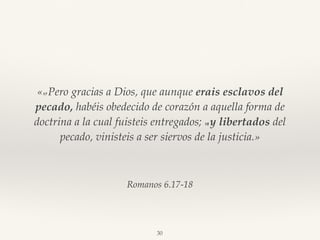 Romanos 6.17-18
«17 Pero gracias a Dios, que aunque erais esclavos del
pecado, habéis obedecido de corazón a aquella forma de
doctrina a la cual fuisteis entregados; 18 y libertados del
pecado, vinisteis a ser siervos de la justicia.»
30
 
