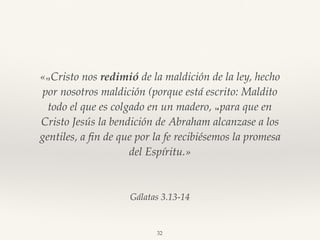 Gálatas 3.13-14
«13 Cristo nos redimió de la maldición de la ley, hecho
por nosotros maldición (porque está escrito: Maldito
todo el que es colgado en un madero, 14 para que en
Cristo Jesús la bendición de Abraham alcanzase a los
gentiles, a ﬁn de que por la fe recibiésemos la promesa
del Espíritu.»
32
 