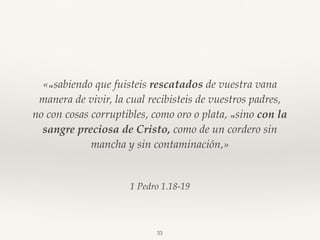 1 Pedro 1.18-19
«18 sabiendo que fuisteis rescatados de vuestra vana
manera de vivir, la cual recibisteis de vuestros padres,
no con cosas corruptibles, como oro o plata, 19 sino con la
sangre preciosa de Cristo, como de un cordero sin
mancha y sin contaminación,»
33
 