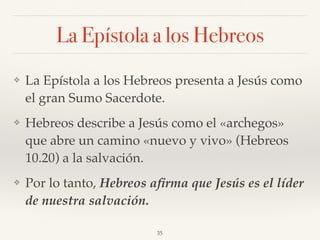 La Epístola a los Hebreos
❖ La Epístola a los Hebreos presenta a Jesús como
el gran Sumo Sacerdote.
❖ Hebreos describe a Jesús como el «archegos»
que abre un camino «nuevo y vivo» (Hebreos
10.20) a la salvación.
❖ Por lo tanto, Hebreos aﬁrma que Jesús es el líder
de nuestra salvación.
35
 