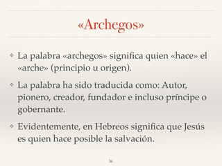 «Archegos»
❖ La palabra «archegos» signiﬁca quien «hace» el
«arche» (principio u origen).
❖ La palabra ha sido traducida como: Autor,
pionero, creador, fundador e incluso príncipe o
gobernante.
❖ Evidentemente, en Hebreos signiﬁca que Jesús
es quien hace posible la salvación.
36
 
