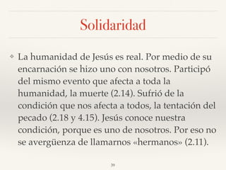 Solidaridad
❖ La humanidad de Jesús es real. Por medio de su
encarnación se hizo uno con nosotros. Participó
del mismo evento que afecta a toda la
humanidad, la muerte (2.14). Sufrió de la
condición que nos afecta a todos, la tentación del
pecado (2.18 y 4.15). Jesús conoce nuestra
condición, porque es uno de nosotros. Por eso no
se avergüenza de llamarnos «hermanos» (2.11).
39
 