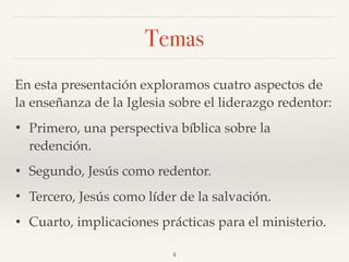Temas
En esta presentación exploramos cuatro aspectos de
la enseñanza de la Iglesia sobre el liderazgo redentor:
• Primero, una perspectiva bíblica sobre la
redención.
• Segundo, Jesús como redentor.
• Tercero, Jesús como líder de la salvación.
• Cuarto, implicaciones prácticas para el ministerio.
4
 