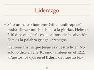 Liderazgo
❖ Sólo un «dios/hombre» («theo-anthropos»)
podía «llevar muchos hijos a la gloria». Hebreos
2.10 dice que Jesús es el «autor» de la salvación.
Esta es la palabra griega «archégos.
❖ Hebreos aﬁrma que Jesús es nuestro líder. No
sólo lo dice en el 2.10, sino también en el 12.2:
«Puestos los ojos en el líder... de nuestra fe.»
40
 