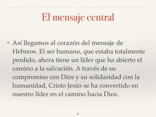 El mensaje central
❖ Así llegamos al corazón del mensaje de
Hebreos. El ser humano, que estaba totalmente
perdido, ahora tiene un líder que ha abierto el
camino a la salvación. A través de su
compromiso con Dios y su solidaridad con la
humanidad, Cristo Jesús se ha convertido en
nuestro líder en el camino hacia Dios.
41
 
