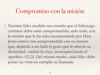 Compromiso con la misión
❖ Nuestro líder modelo nos enseña que el liderazgo
cristiano debe estar comprometido, ante todo, con
la misión que le ha sido encomendada por Dios.
Jesús estuvo tan comprometido con su misión
que, dejando a un lado el gozo que le ofrecía su
divinidad, «sufrió la cruz, menospreciando el
oprobio» (12.2). Del mismo modo, cada líder debe
poner su vista en cumplir su llamado.
45
 
