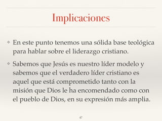 Implicaciones
❖ En este punto tenemos una sólida base teológica
para hablar sobre el liderazgo cristiano.
❖ Sabemos que Jesús es nuestro líder modelo y
sabemos que el verdadero líder cristiano es
aquel que está comprometido tanto con la
misión que Dios le ha encomendado como con
el pueblo de Dios, en su expresión más amplia.
47
 