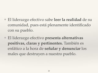 ❖ El liderazgo efectivo sabe leer la realidad de su
comunidad, pues está plenamente identiﬁcado
con su pueblo.
❖ El liderazgo efectivo presenta alternativas
positivas, claras y pertinentes. También es
enfático a la hora de señalar y denunciar los
males que destruyen a nuestro pueblo.
48
 