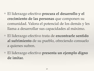 ❖ El liderazgo efectivo procura el desarrollo y el
crecimiento de las personas que componen su
comunidad. Valora el potencial de los demás y les
llama a desarrollar sus capacidades al máximo.
❖ El liderazgo efectivo trata de encontrarle sentido
al sufrimiento de su pueblo, ofreciendo consuelo
a quienes sufren.
❖ El liderazgo efectivo presenta un ejemplo digno
de imitar.
49
 