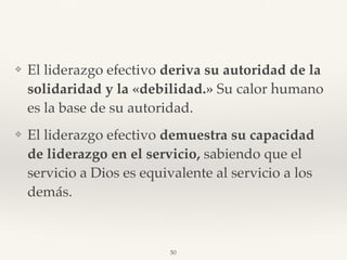 ❖ El liderazgo efectivo deriva su autoridad de la
solidaridad y la «debilidad.» Su calor humano
es la base de su autoridad.
❖ El liderazgo efectivo demuestra su capacidad
de liderazgo en el servicio, sabiendo que el
servicio a Dios es equivalente al servicio a los
demás.
50
 
