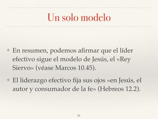 Un solo modelo
❖ En resumen, podemos aﬁrmar que el líder
efectivo sigue el modelo de Jesús, el «Rey
Siervo» (véase Marcos 10.45).
❖ El liderazgo efectivo ﬁja sus ojos «en Jesús, el
autor y consumador de la fe» (Hebreos 12.2).
52
 