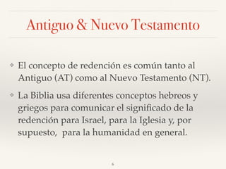 Antiguo & Nuevo Testamento
❖ El concepto de redención es común tanto al
Antiguo (AT) como al Nuevo Testamento (NT).
❖ La Biblia usa diferentes conceptos hebreos y
griegos para comunicar el signiﬁcado de la
redención para Israel, para la Iglesia y, por
supuesto, para la humanidad en general.
6
 