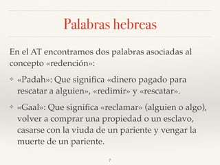 Palabras hebreas
En el AT encontramos dos palabras asociadas al
concepto «redención»:
❖ «Padah»: Que signiﬁca «dinero pagado para
rescatar a alguien», «redimir» y «rescatar».
❖ «Gaal»: Que signiﬁca «reclamar» (alguien o algo),
volver a comprar una propiedad o un esclavo,
casarse con la viuda de un pariente y vengar la
muerte de un pariente.
7
 