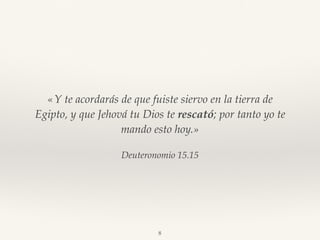 Deuteronomio 15.15
«Y te acordarás de que fuiste siervo en la tierra de
Egipto, y que Jehová tu Dios te rescató; por tanto yo te
mando esto hoy.»
8
 