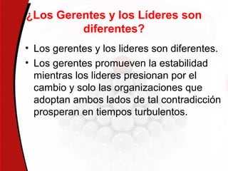 ¿Los Gerentes y los Líderes son
diferentes?
• Los gerentes y los lideres son diferentes.
• Los gerentes promueven la estabilidad
mientras los lideres presionan por el
cambio y solo las organizaciones que
adoptan ambos lados de tal contradicción
prosperan en tiempos turbulentos.
 