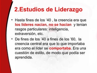 2.Estudios de Liderazgo
• Hasta fines de los ‘40 , la creencia era que
los líderes nacían, no se hacian y tenian
rasgos particulares: inteligencia,
extraversión, etc.
• De fines de los ’40 a fines de los ’60, la
creencia central era que lo que importaba
era como el líder se comportaba. Era una
cuestión de estilo, de modo que podía ser
aprendida.
 