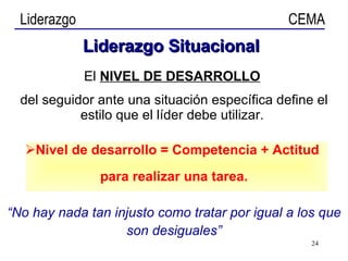 El  NIVEL DE DESARROLLO   del seguidor ante una situación específica define el estilo que el líder debe utilizar.  Nivel de desarrollo = Competencia + Actitud  para realizar una tarea. “ No hay nada tan injusto como tratar por igual a los que son desiguales” Liderazgo   Situacional 