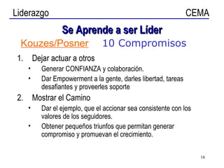 Se Aprende a ser Líder Dejar actuar a otros Generar CONFIANZA y colaboración. Dar Empowerment a la gente, darles libertad, tareas desafiantes y proveerles soporte Mostrar el Camino Dar el ejemplo, que el accionar sea consistente con los valores de los seguidores. Obtener pequeños triunfos que permitan generar compromiso y promuevan el crecimiento. Kouzes/Posner 10 Compromisos 