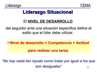 El  NIVEL DE DESARROLLO   del seguidor ante una situación específica define el estilo que el líder debe utilizar.  Nivel de desarrollo = Competencia + Actitud  para realizar una tarea. “ No hay nada tan injusto como tratar por igual a los que son desiguales” Liderazgo   Situacional 