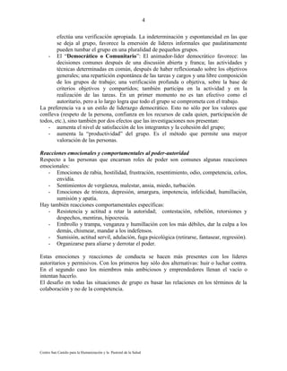 4

        efectúa una verificación apropiada. La indeterminación y espontaneidad en las que
        se deja al grupo, favorece la emersión de líderes informales que paulatinamente
        pueden tumbar el grupo en una pluralidad de pequeños grupos.
   - El “Democrático o Comunitario”: El animador-líder democrático favorece: las
        decisiones comunes después de una discusión abierta y franca; las actividades y
        técnicas determinadas en común, después de haber reflexionado sobre los objetivos
        generales; una repartición espontánea de las tareas y cargos y una libre composición
        de los grupos de trabajo; una verificación profunda o objetiva, sobre la base de
        criterios objetivos y compartidos; también participa en la actividad y en la
        realización de las tareas. En un primer momento no es tan efectivo como el
        autoritario, pero a lo largo logra que todo el grupo se comprometa con el trabajo.
La preferencia va a un estilo de liderazgo democrático. Esto no sólo por los valores que
conlleva (respeto de la persona, confianza en los recursos de cada quien, participación de
todos, etc.), sino también por dos efectos que las investigaciones nos presentan:
   - aumenta el nivel de satisfacción de los integrantes y la cohesión del grupo;
   - aumenta la “productividad” del grupo. Es el método que permite una mayor
        valoración de las personas.

Reacciones emocionales y comportamentales al poder-autoridad
Respecto a las personas que encarnan roles de poder son comunes algunas reacciones
emocionales:
   - Emociones de rabia, hostilidad, frustración, resentimiento, odio, competencia, celos,
      envidia.
   - Sentimientos de vergüenza, malestar, ansia, miedo, turbación.
   - Emociones de tristeza, depresión, amargura, impotencia, infelicidad, humillación,
      sumisión y apatía.
Hay también reacciones comportamentales específicas:
   - Resistencia y actitud a retar la autoridad; contestación, rebelión, retorsiones y
      despechos, mentiras, hipocresía.
   - Embrollo y trampa, venganza y humillación con los más débiles, dar la culpa a los
      demás, chismear, mandar a los indefensos.
   - Sumisión, actitud servil, adulación, fuga psicológica (retirarse, fantasear, regresión).
   - Organizarse para aliarse y derrotar el poder.

Estas emociones y reacciones de conducta se hacen más presentes con los líderes
autoritarios y permisivos. Con los primeros hay sólo dos alternativas: huir o luchar contra.
En el segundo caso los miembros más ambiciosos y emprendedores llenan el vacío o
intentan hacerlo.
El desafío en todas las situaciones de grupo es basar las relaciones en los términos de la
colaboración y no de la competencia.




Centro San Camilo para la Humanización y la Pastoral de la Salud
 