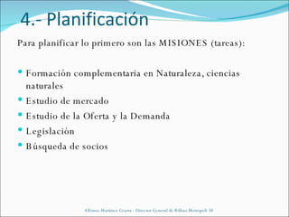 4.- Planificación Para planificar lo primero son las MISIONES (tareas): Formación complementaria en Naturaleza, ciencias naturales Estudio de mercado Estudio de la Oferta y la Demanda Legislación Búsqueda de socios Alfonso Martínez Cearra - Director General de Bilbao Metropoli 30 