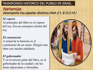 TRANSFONDO HISTORICO DEL PUEBLO DE ISRAEL
Nehemías
desempeña tres papeles distintos (Neh 2:1, 6:15,5:14 )
El copero
Al principio del libro es el copero
del rey. Era un consejero íntimo del
rey.
El constructor
A mitad de la historia es el
constructor de un muro. Dirigió esta
obra con mucha sabiduría
El gobernador
Y en la tercera parte del libro, es el
gobernador de la ciudad y de las
áreas adyacentes a Jerusalén.
 