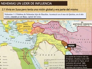 Nehemías 1:1 Palabras de Nehemías hijo de Hacalías. Aconteció en el mes de Quisleu, en el año
veinte, estando yo en Susa, capital del reino,
NEHEMIAS UN LIDER DE INFLUENCIA
2.1 Vivía en Susa pero tenía una visión global y era parte del mismo
La capital de invierno del rey
Artajerjes, situada a unos 240
km al este del río Tigris, en el
sudoeste del actual Irán.
Funcionó como una de las
capitales del Imperio Persa.
SUSA
 