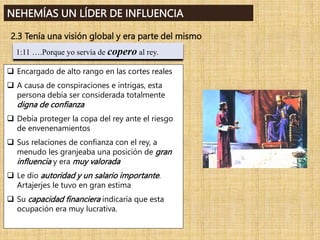 1:11 ….Porque yo servía de copero al rey.
NEHEMÍAS UN LÍDER DE INFLUENCIA
2.3 Tenía una visión global y era parte del mismo
 Encargado de alto rango en las cortes reales
 A causa de conspiraciones e intrigas, esta
persona debía ser considerada totalmente
digna de confianza
 Debía proteger la copa del rey ante el riesgo
de envenenamientos
 Sus relaciones de confianza con el rey, a
menudo les granjeaba una posición de gran
influencia y era muy valorada
 Le dio autoridad y un salario importante.
Artajerjes le tuvo en gran estima
 Su capacidad financiera indicaría que esta
ocupación era muy lucrativa.
 