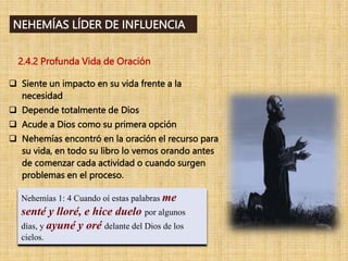 2.4.2 Profunda Vida de Oración
Nehemías 1: 4 Cuando oí estas palabras me
senté y lloré, e hice duelo por algunos
días, y ayuné y oré delante del Dios de los
cielos.
NEHEMÍAS LÍDER DE INFLUENCIA
 Siente un impacto en su vida frente a la
necesidad
 Depende totalmente de Dios
 Acude a Dios como su primera opción
 Nehemías encontró en la oración el recurso para
su vida, en todo su libro lo vemos orando antes
de comenzar cada actividad o cuando surgen
problemas en el proceso.
 