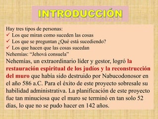 Hay tres tipos de personas:
 Los que miran como suceden las cosas
 Los que se preguntan ¿Qué está sucediendo?
 Los que hacen que las cosas sucedan
Nehemías: “Jehová consuela”
Nehemías, un extraordinario líder y gestor, logró la
restauración espiritual de los judíos y la reconstrucción
del muro que había sido destruido por Nabucodonosor en
el año 586 a.C. Para el éxito de este proyecto sobresale su
habilidad administrativa. La planificación de este proyecto
fue tan minuciosa que el muro se terminó en tan solo 52
días, lo que no se pudo hacer en 142 años.
 