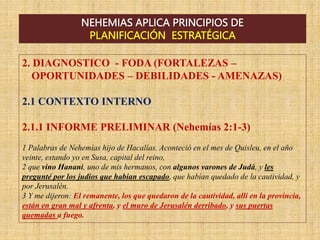 NEHEMIAS APLICA PRINCIPIOS DE
PLANIFICACIÓN ESTRATÉGICA
2. DIAGNOSTICO - FODA (FORTALEZAS –
OPORTUNIDADES – DEBILIDADES - AMENAZAS)
2.1 CONTEXTO INTERNO
2.1.1 INFORME PRELIMINAR (Nehemías 2:1-3)
1 Palabras de Nehemías hijo de Hacalías. Aconteció en el mes de Quisleu, en el año
veinte, estando yo en Susa, capital del reino,
2 que vino Hanani, uno de mis hermanos, con algunos varones de Judá, y les
pregunté por los judíos que habían escapado, que habían quedado de la cautividad, y
por Jerusalén.
3 Y me dijeron: El remanente, los que quedaron de la cautividad, allí en la provincia,
están en gran mal y afrenta, y el muro de Jerusalén derribado, y sus puertas
quemadas a fuego.
 