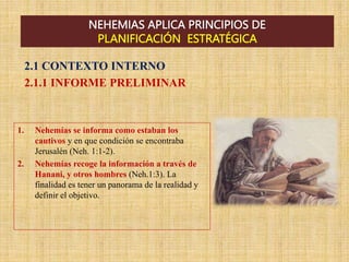 NEHEMIAS APLICA PRINCIPIOS DE
PLANIFICACIÓN ESTRATÉGICA
2.1 CONTEXTO INTERNO
2.1.1 INFORME PRELIMINAR
1. Nehemías se informa como estaban los
cautivos y en que condición se encontraba
Jerusalén (Neh. 1:1-2).
2. Nehemías recoge la información a través de
Hanani, y otros hombres (Neh.1:3). La
finalidad es tener un panorama de la realidad y
definir el objetivo.
 