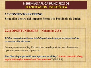 NEHEMIAS APLICA PRINCIPIOS DE
PLANIFICACIÓN ESTRATÉGICA
2.2.2 OPORTUNIDADES - Nehemías 2:3-6
El Rey Artajerjes tenía una total disposición de apoyar el proyecto de la
reconstrucción del muro.
Fue muy raro que un Rey Persa tuviera esta disposición, era el momento
oportuno para empezar el proyecto.
Fue Dios el que permitió esta apertura en el Rey “Y me lo concedió el rey,
según la benéfica mano de mi Dios sobre mí ” (Neh 1:8)
2.2 CONTEXTO EXTERNO
Situación dentro del imperio Persa y la Provincia de Judea
 