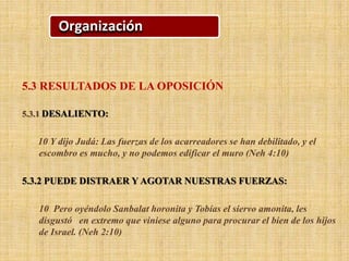 Organización
5.3 RESULTADOS DE LA OPOSICIÓN
5.3.1 DESALIENTO:
10 Y dijo Judá: Las fuerzas de los acarreadores se han debilitado, y el
escombro es mucho, y no podemos edificar el muro (Neh 4:10)
5.3.2 PUEDE DISTRAER Y AGOTAR NUESTRAS FUERZAS:
10 Pero oyéndolo Sanbalat horonita y Tobías el siervo amonita, les
disgustó en extremo que viniese alguno para procurar el bien de los hijos
de Israel. (Neh 2:10)
 