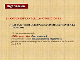Organización
5.4 COMO ENFRENTAR LAS OPOSICIONES
 HAY QUE TENER LA RESPUESTA CORRECTA FRENTE A LA
OPOSICIÓN
20 Y en respuesta les dije:
El Dios de los cielos, él nos prosperará,
y nosotros sus siervos nos levantaremos y edificaremos,
porque vosotros no tenéis parte ni derecho ni memoria en Jerusalén
(Neh 2:20)
 