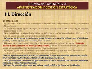 NEHEMIAS APLICA PRINCIPIOS DE
ADMINISTRACIÓN Y GESTIÓN ESTRATÉGICA
NEHEMIAS 4:10-18
10 Y dijo Judá: Las fuerzas de los acarreadores se han debilitado, y el escombro es mucho, y no podemos
edificar el muro.
11 Y nuestros enemigos dijeron: No sepan, ni vean, hasta que entremos en medio de ellos y los matemos,
y hagamos cesar la obra.
12 Pero sucedió que cuando venían los judíos que habitaban entre ellos, nos decían hasta diez veces: De
todos los lugares de donde volviereis, ellos caerán sobre vosotros.
13 Entonces por las partes bajas del lugar, detrás del muro, y en los sitios abiertos, puse al pueblo por
familias, con sus espadas, con sus lanzas y con sus arcos.
14 Después miré, y me levanté y dije a los nobles y a los oficiales, y al resto del pueblo: No temáis
delante de ellos; acordaos del Señor, grande y temible, y pelead por vuestros hermanos, por vuestros
hijos y por vuestras hijas, por vuestras mujeres y por vuestras casas.
15 Y cuando oyeron nuestros enemigos que lo habíamos entendido, y que Dios había desbaratado el
consejo de ellos, nos volvimos todos al muro, cada uno a su tarea.
16 Desde aquel día la mitad de mis siervos trabajaba en la obra, y la otra mitad tenía lanzas, escudos,
arcos y corazas; y detrás de ellos estaban los jefes de toda la casa de Judá.
17 Los que edificaban en el muro, los que acarreaban, y los que cargaban, con una mano trabajaban
en la obra, y en la otra tenían la espada.
18 Porque los que edificaban, cada uno tenía su espada ceñida a sus lomos, y así edificaban
III. Dirección
 