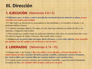1. EJECUCIÓN (Nehemías 4:6-13)
6 Edificamos, pues, el muro, y toda la muralla fue terminada hasta la mitad de su altura, porque
el pueblo tuvo ánimo para trabajar.
10 Y dijo Judá: Las fuerzas de los acarreadores se han debilitado, y el escombro es mucho, y no
podemos edificar el muro.
11 Y nuestros enemigos dijeron: No sepan, ni vean, hasta que entremos en medio de ellos y los
matemos, y hagamos cesar la obra.
12 Pero sucedió que cuando venían los judíos que habitaban entre ellos, nos decían hasta diez veces:
De todos los lugares de donde volviereis, ellos caerán sobre vosotros.
13 Entonces por las partes bajas del lugar, detrás del muro, y en los sitios abiertos, puse al pueblo
por familias, con sus espadas, con sus lanzas y con sus arcos.
III. Dirección
2. LIDERAZGO (Nehemías 4:14 -15)
14 Después miré, y me levanté y dije a los nobles y a los oficiales, y al resto del pueblo: No
temáis delante de ellos; acordaos del Señor, grande y temible, y pelead por vuestros hermanos,
por vuestros hijos y por vuestras hijas, por vuestras mujeres y por vuestras casas.
15 Y cuando oyeron nuestros enemigos que lo habíamos entendido, y que Dios había desbaratado
el consejo de ellos, nos volvimos todos al muro, cada uno a su tarea
 