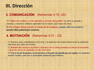 III. Dirección
3. COMUNICACIÓN (Nehemías 4:19 -20)
19 Y dije a los nobles, y a los oficiales y al resto del pueblo: La obra es grande y
extensa, y nosotros estamos apartados en el muro, lejos unos de otros.
20 En el lugar donde oyereis el sonido de la trompeta, reuníos allí con nosotros;
nuestro Dios peleará por nosotros.
4. MOTIVACIÓN (Nehemías 4:21 - 23)
21 Nosotros, pues, trabajábamos en la obra; y la mitad de ellos tenían lanzas desde la subida del
alba hasta que salían las estrellas.
22 También dije entonces al pueblo: Cada uno con su criado permanezca dentro de Jerusalén,
y de noche sirvan de centinela y de día en la obra.
23 Y ni yo ni mis hermanos, ni mis jóvenes, ni la gente de guardia que me seguía, nos quitamos
nuestro vestido; cada uno se desnudaba solamente para bañarse.
 