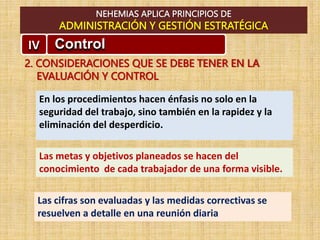 NEHEMIAS APLICA PRINCIPIOS DE
ADMINISTRACIÓN Y GESTIÓN ESTRATÉGICA
IV Control
2. CONSIDERACIONES QUE SE DEBE TENER EN LA
EVALUACIÓN Y CONTROL
En los procedimientos hacen énfasis no solo en la
seguridad del trabajo, sino también en la rapidez y la
eliminación del desperdicio.
Las metas y objetivos planeados se hacen del
conocimiento de cada trabajador de una forma visible.
Las cifras son evaluadas y las medidas correctivas se
resuelven a detalle en una reunión diaria
 