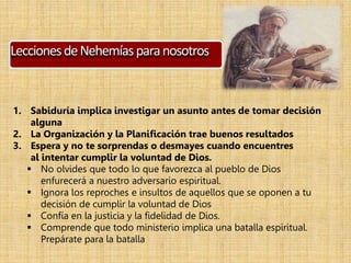 LeccionesdeNehemíasparanosotros
1. Sabiduría implica investigar un asunto antes de tomar decisión
alguna
2. La Organización y la Planificación trae buenos resultados
3. Espera y no te sorprendas o desmayes cuando encuentres
al intentar cumplir la voluntad de Dios.
 No olvides que todo lo que favorezca al pueblo de Dios
enfurecerá a nuestro adversario espiritual.
 Ignora los reproches e insultos de aquellos que se oponen a tu
decisión de cumplir la voluntad de Dios
 Confía en la justicia y la fidelidad de Dios.
 Comprende que todo ministerio implica una batalla espiritual.
Prepárate para la batalla
 