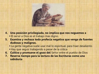 4. Una posición privilegiada, no implica que nos neguemos a
 El servir a Dios es el trabajo mas digno.
5. Examina y rechaza toda profecía negativa que venga de fuentes
dudosas y malignas.
 La gente negativa suele usar mal lo espiritual, para traer desaliento
 Hay que seguir trabajando a pesar de la crítica
6. Cultiva y promueve el gozo del Señor entre el pueblo de Dios
7. Reserva tiempo para la lectura de las Escrituras como una
sabiduría
 