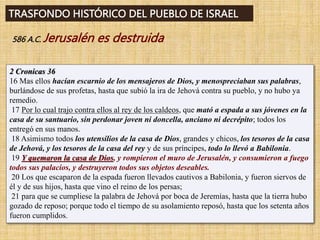 TRASFONDO HISTÓRICO DEL PUEBLO DE ISRAEL
586 A.C. Jerusalén es destruida
2 Cronicas 36
16 Mas ellos hacían escarnio de los mensajeros de Dios, y menospreciaban sus palabras,
burlándose de sus profetas, hasta que subió la ira de Jehová contra su pueblo, y no hubo ya
remedio.
17 Por lo cual trajo contra ellos al rey de los caldeos, que mató a espada a sus jóvenes en la
casa de su santuario, sin perdonar joven ni doncella, anciano ni decrépito; todos los
entregó en sus manos.
18 Asimismo todos los utensilios de la casa de Dios, grandes y chicos, los tesoros de la casa
de Jehová, y los tesoros de la casa del rey y de sus príncipes, todo lo llevó a Babilonia.
19 Y quemaron la casa de Dios, y rompieron el muro de Jerusalén, y consumieron a fuego
todos sus palacios, y destruyeron todos sus objetos deseables.
20 Los que escaparon de la espada fueron llevados cautivos a Babilonia, y fueron siervos de
él y de sus hijos, hasta que vino el reino de los persas;
21 para que se cumpliese la palabra de Jehová por boca de Jeremías, hasta que la tierra hubo
gozado de reposo; porque todo el tiempo de su asolamiento reposó, hasta que los setenta años
fueron cumplidos.
 
