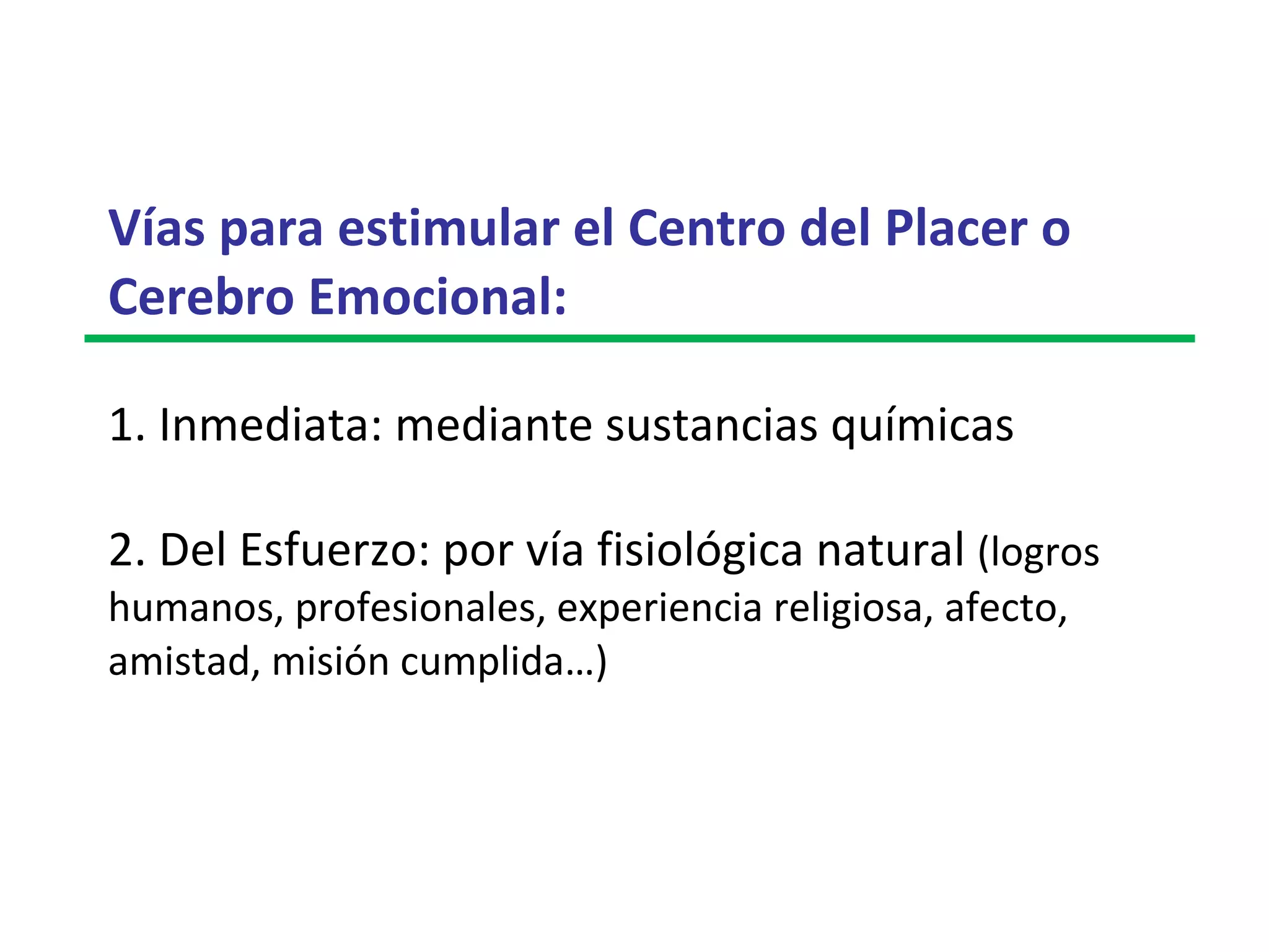 Vías para estimular el Centro del Placer o Cerebro Emocional:   1. Inmediata: mediante sustancias químicas  2. Del Esfuerzo: por vía fisiológica natural  (logros humanos, profesionales, experiencia religiosa, afecto, amistad, misión cumplida…) 