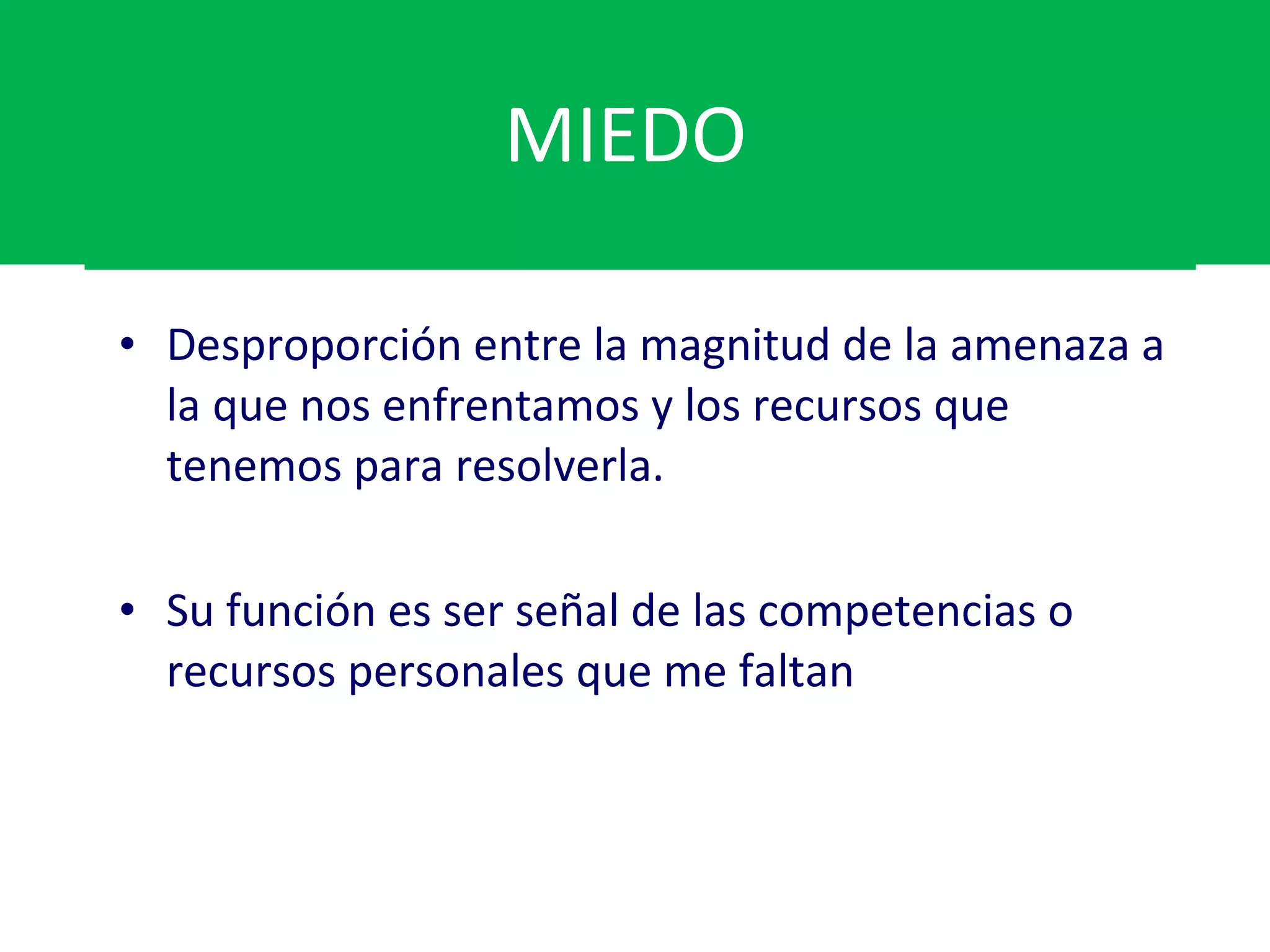MIEDO  Desproporción entre la magnitud de la amenaza a la que nos enfrentamos y los recursos que tenemos para resolverla. Su función es ser señal de las competencias o recursos personales que me faltan 