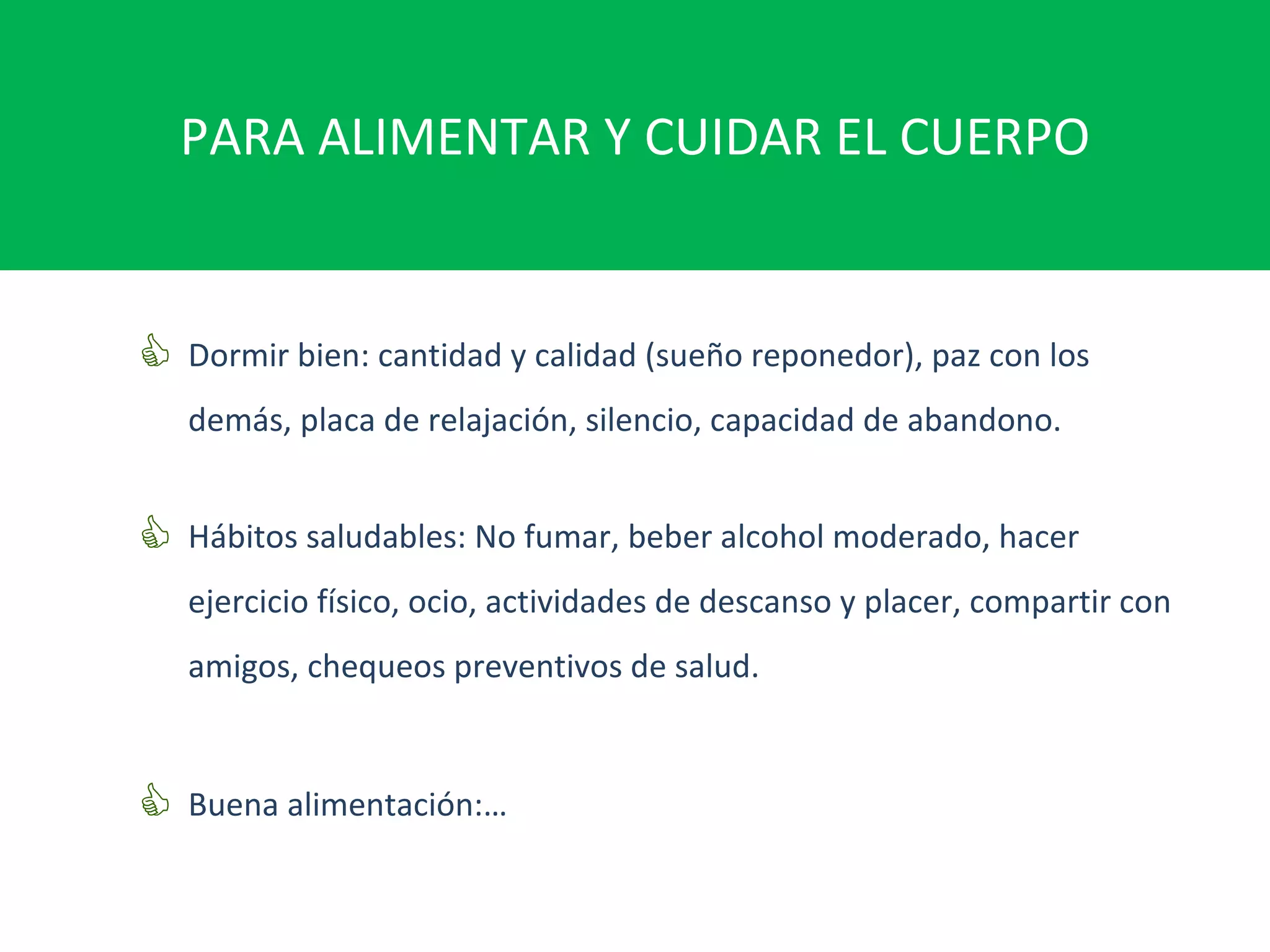 PARA ALIMENTAR Y CUIDAR EL CUERPO Dormir bien: cantidad y calidad (sueño reponedor), paz con los demás, placa de relajación, silencio, capacidad de abandono. Hábitos saludables: No fumar, beber alcohol moderado, hacer ejercicio físico, ocio, actividades de descanso y placer, compartir con amigos, chequeos preventivos de salud. Buena alimentación:… 