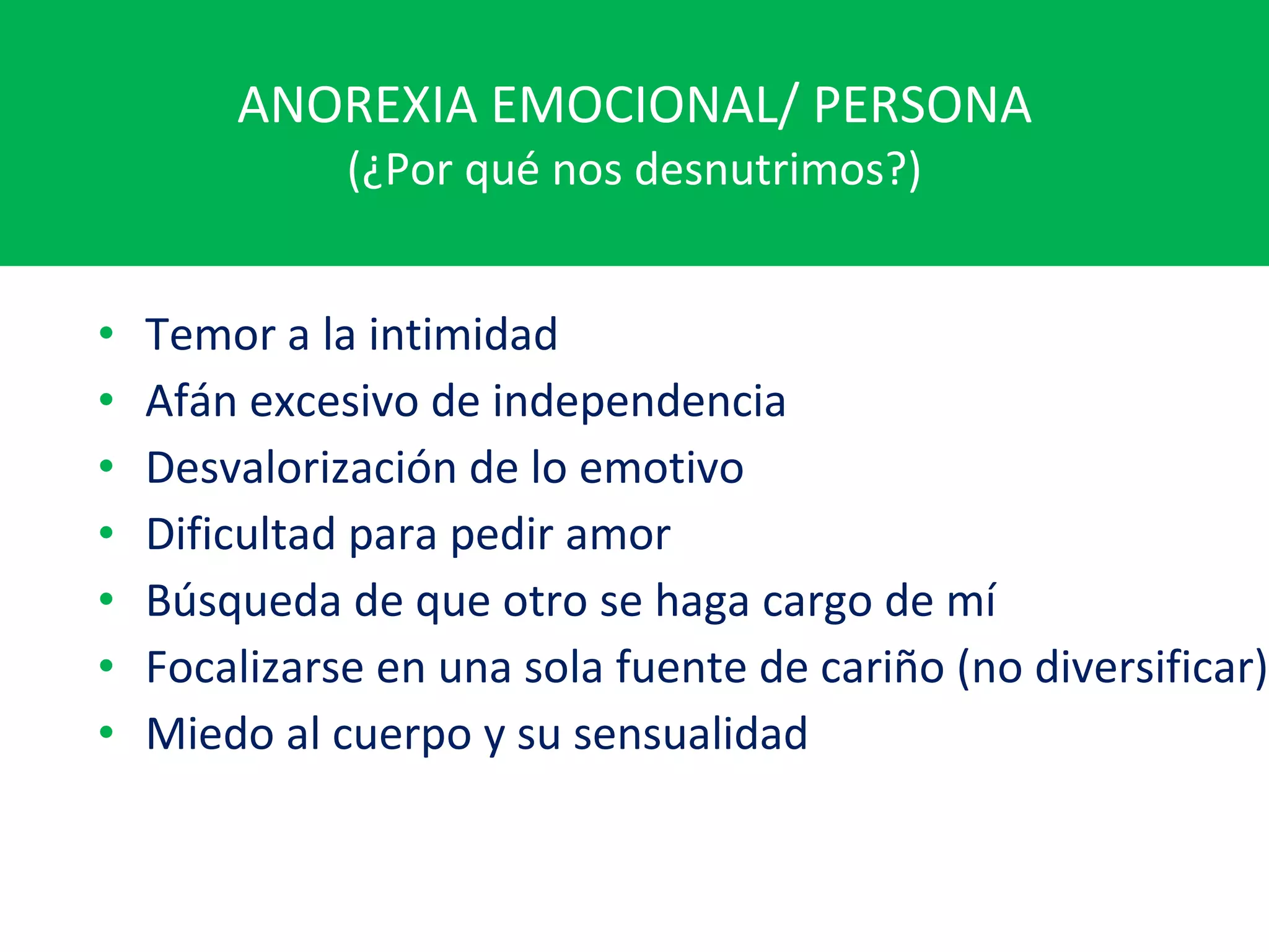 ANOREXIA EMOCIONAL/ PERSONA (¿Por qué nos desnutrimos?) Temor a la intimidad Afán excesivo de independencia Desvalorización de lo emotivo Dificultad para pedir amor Búsqueda de que otro se haga cargo de mí Focalizarse en una sola fuente de cariño (no diversificar) Miedo al cuerpo y su sensualidad 