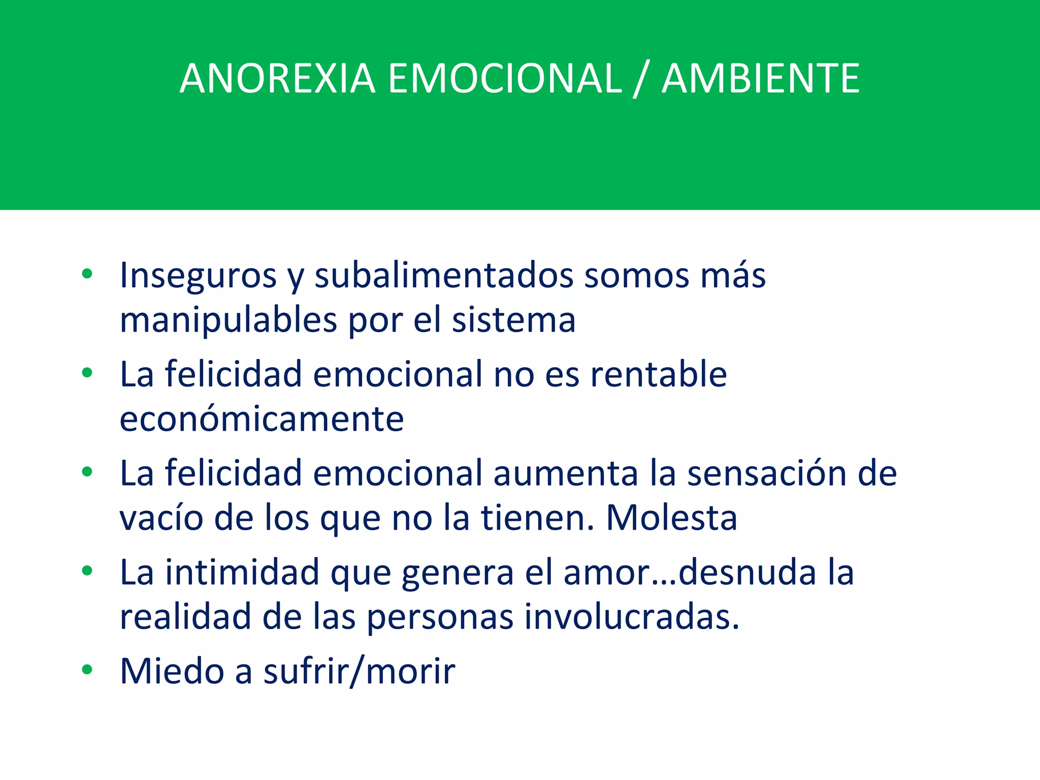 ANOREXIA EMOCIONAL / AMBIENTE Inseguros y subalimentados somos más manipulables por el sistema La felicidad emocional no es rentable económicamente La felicidad emocional aumenta la sensación de vacío de los que no la tienen. Molesta La intimidad que genera el amor…desnuda la realidad de las personas involucradas. Miedo a sufrir/morir 